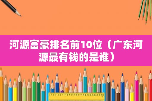 河源富豪排名前10位（广东河源最有钱的是谁）