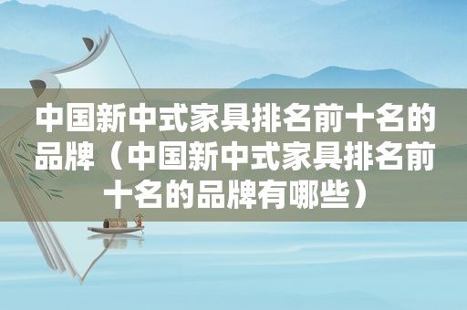 中国新中式家具排名前十名的品牌（中国新中式家具排名前十名的品牌有哪些）