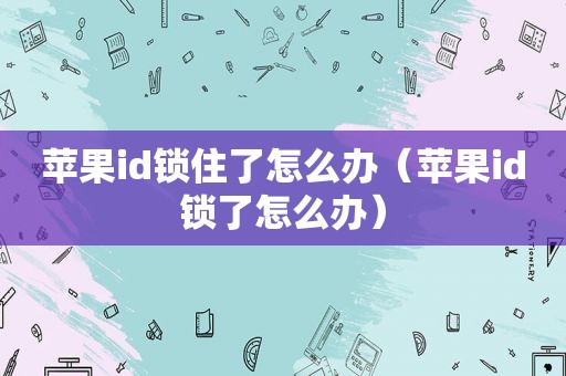 苹果id锁住了怎么办（苹果id锁了怎么办）
