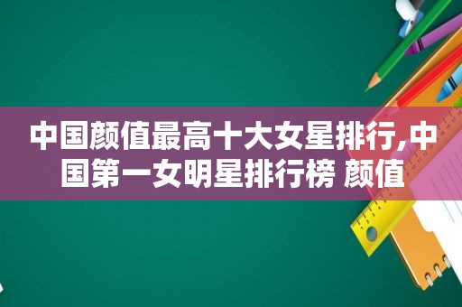 中国颜值最高十大女星排行,中国第一女明星排行榜 颜值