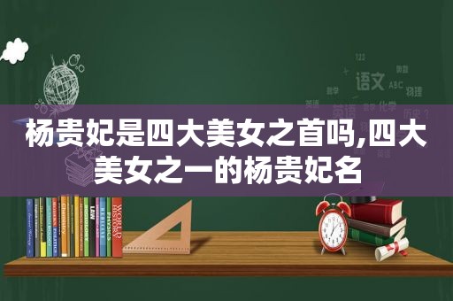 杨贵妃是四大美女之首吗,四大美女之一的杨贵妃名