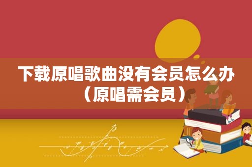 下载原唱歌曲没有会员怎么办（原唱需会员）