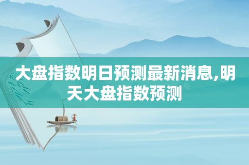 大盘指数明日预测最新消息,明天大盘指数预测