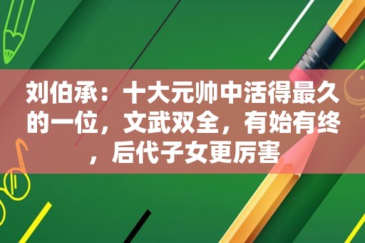 刘伯承：十大元帅中活得最久的一位，文武双全，有始有终，后代子女更厉害