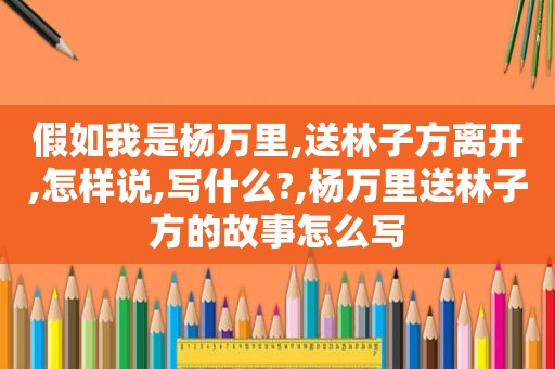 假如我是杨万里,送林子方离开,怎样说,写什么?,杨万里送林子方的故事怎么写