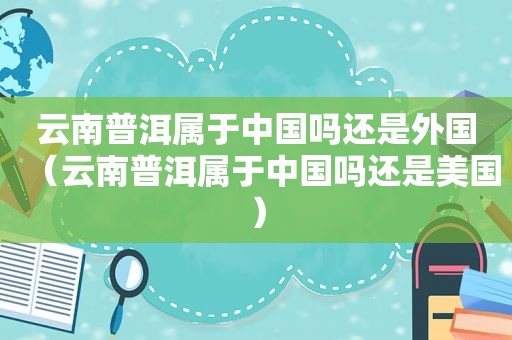 云南普洱属于中国吗还是外国（云南普洱属于中国吗还是美国）