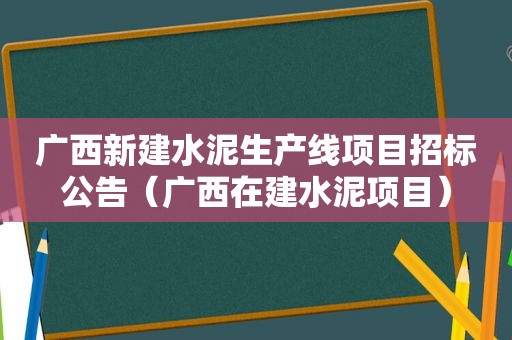 广西新建水泥生产线项目招标公告（广西在建水泥项目）