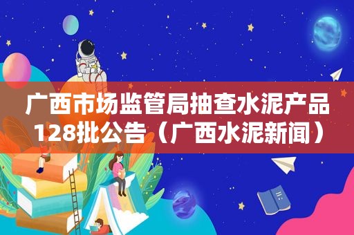 广西市场监管局抽查水泥产品128批公告（广西水泥新闻）
