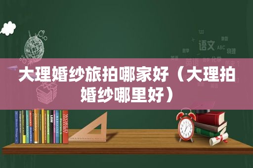 大理婚纱旅拍哪家好（大理拍婚纱哪里好）