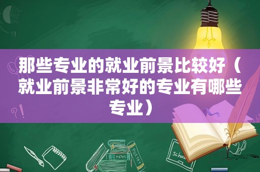 那些专业的就业前景比较好（就业前景非常好的专业有哪些专业）