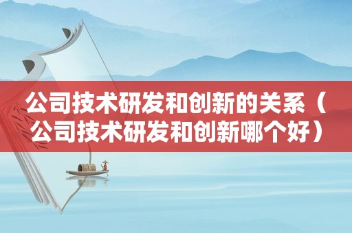 公司技术研发和创新的关系（公司技术研发和创新哪个好）