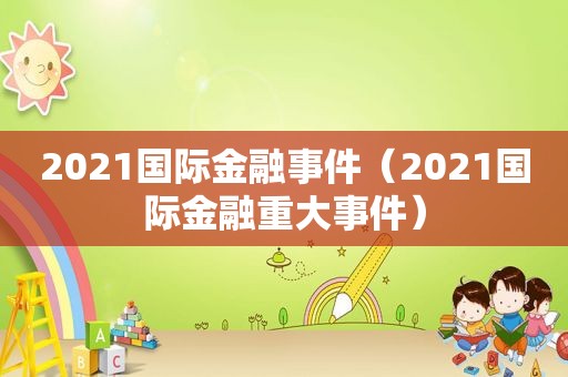 2021国际金融事件（2021国际金融重大事件）