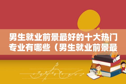 男生就业前景最好的十大热门专业有哪些（男生就业前景最好的十大热门专业是什么）
