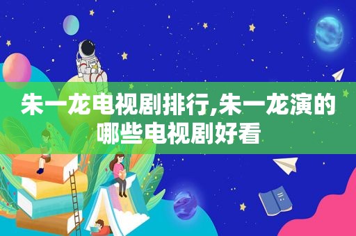 朱一龙电视剧排行,朱一龙演的哪些电视剧好看