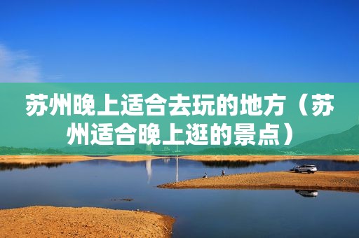 苏州晚上适合去玩的地方（苏州适合晚上逛的景点）