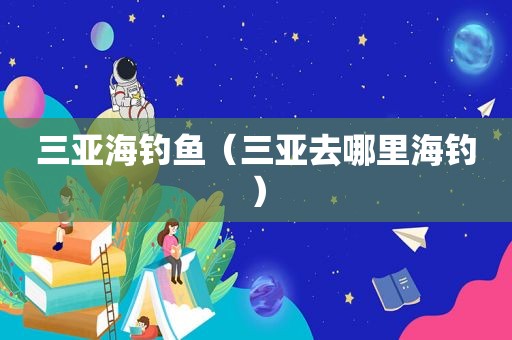 三亚海钓鱼（三亚去哪里海钓）