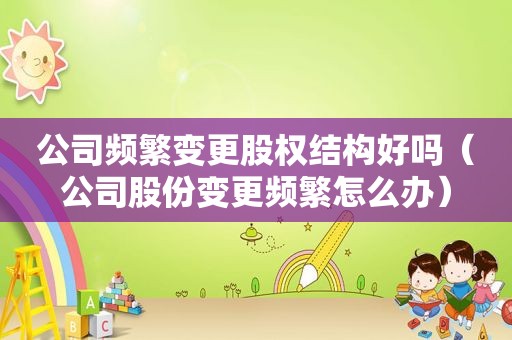 公司频繁变更股权结构好吗（公司股份变更频繁怎么办）