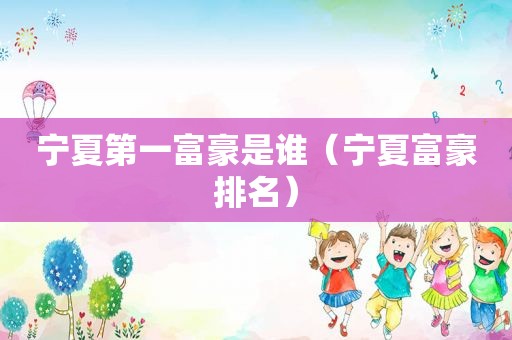 宁夏第一富豪是谁（宁夏富豪排名）