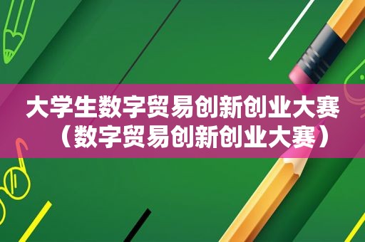 大学生数字贸易创新创业大赛（数字贸易创新创业大赛）
