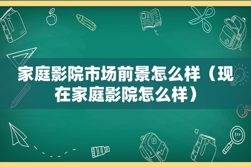 家庭影院市场前景怎么样（现在家庭影院怎么样）