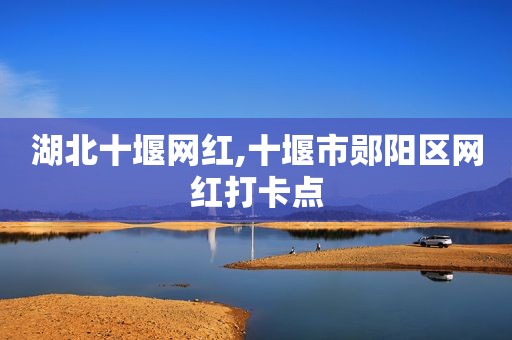 湖北十堰网红,十堰市郧阳区网红打卡点