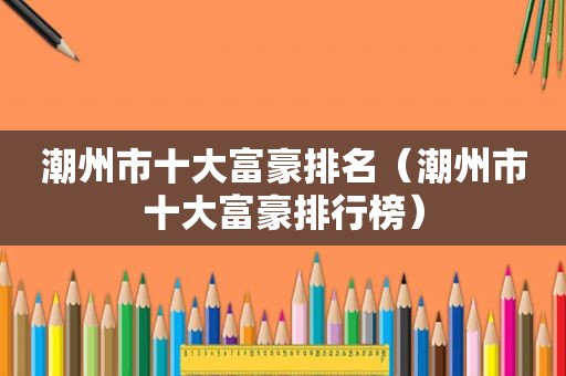 潮州市十大富豪排名（潮州市十大富豪排行榜）
