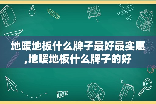 地暖地板什么牌子最好最实惠,地暖地板什么牌子的好