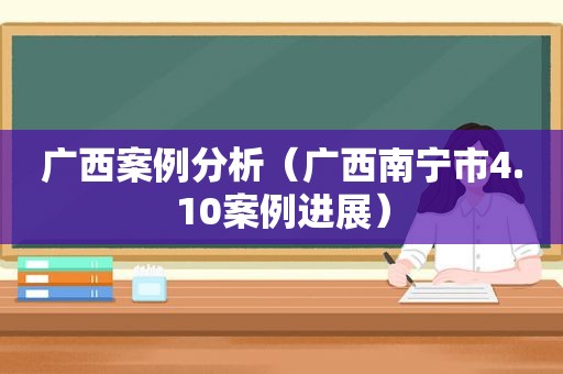 广西案例分析（广西南宁市4.10案例进展）