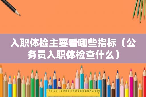 入职体检主要看哪些指标（公务员入职体检查什么）