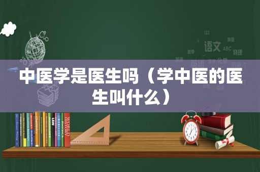 中医学是医生吗（学中医的医生叫什么）