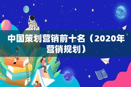 中国策划营销前十名（2020年营销规划）