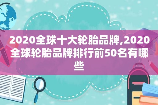 2020全球十大轮胎品牌,2020全球轮胎品牌排行前50名有哪些