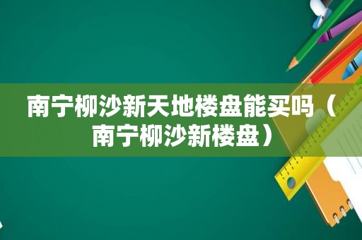 南宁柳沙新天地楼盘能买吗（南宁柳沙新楼盘）