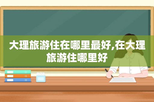 大理旅游住在哪里最好,在大理旅游住哪里好