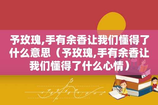 予玫瑰,手有余香让我们懂得了什么意思（予玫瑰,手有余香让我们懂得了什么心情）