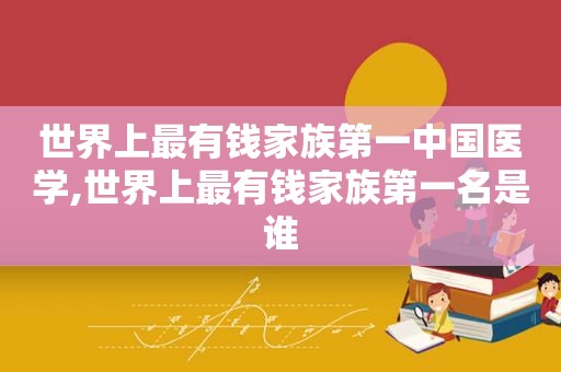 世界上最有钱家族第一中国医学,世界上最有钱家族第一名是谁