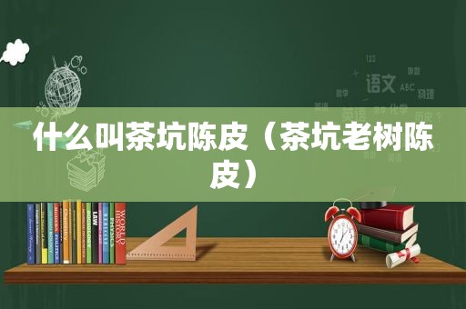 什么叫茶坑陈皮（茶坑老树陈皮）