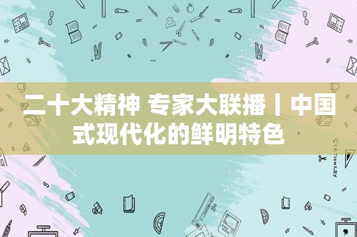 二十大精神 专家大联播丨中国式现代化的鲜明特色