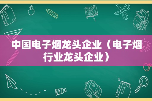 中国电子烟龙头企业（电子烟行业龙头企业）