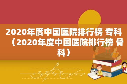 2020年度中国医院排行榜 专科（2020年度中国医院排行榜 骨科）