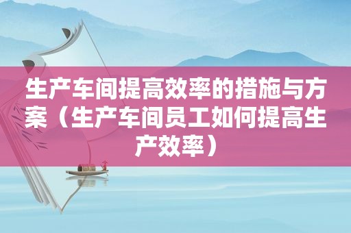 生产车间提高效率的措施与方案（生产车间员工如何提高生产效率）