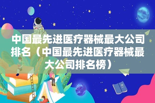 中国最先进医疗器械最大公司排名（中国最先进医疗器械最大公司排名榜）