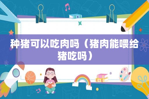 种猪可以吃肉吗（猪肉能喂给猪吃吗）