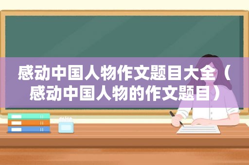感动中国人物作文题目大全（感动中国人物的作文题目）