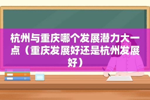 杭州与重庆哪个发展潜力大一点（重庆发展好还是杭州发展好）