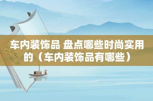 车内装饰品 盘点哪些时尚实用的（车内装饰品有哪些）