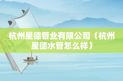 杭州星德管业有限公司（杭州星德水管怎么样）
