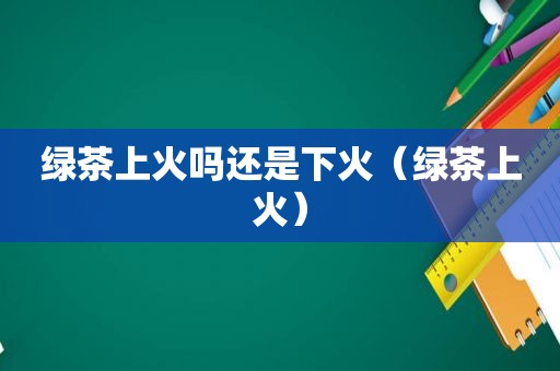 绿茶上火吗还是下火（绿茶上火）