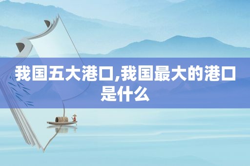 我国五大港口,我国最大的港口是什么