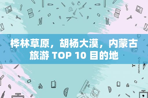 桦林草原，胡杨大漠，内蒙古旅游 TOP 10 目的地